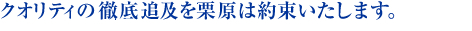 クオリティの徹底追及を栗原は約束いたします。